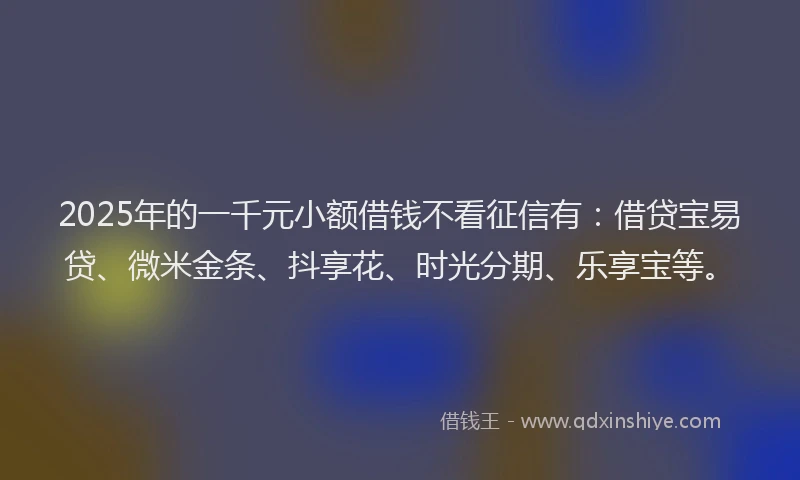 2025年的一千元小额借钱不看征信有：借贷宝易贷、微米金条、抖享花、时光分期、乐享宝等。