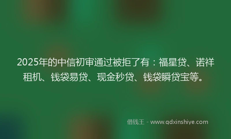 2025年的中信初审通过被拒了有：福星贷、诺祥租机、钱袋易贷、现金秒贷、钱袋瞬贷宝等。