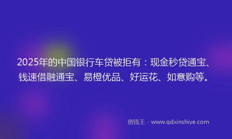 2025年的中国银行车贷被拒有：现金秒贷通宝、钱速借融通宝、易橙优品、好运花、如意购等。