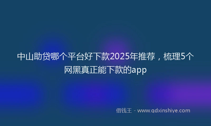 中山助贷哪个平台好下款2025年推荐，梳理5个网黑真正能下款的app