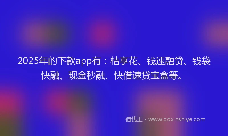 2025年的下款app有：桔享花、钱速融贷、钱袋快融、现金秒融、快借速贷宝盒等。