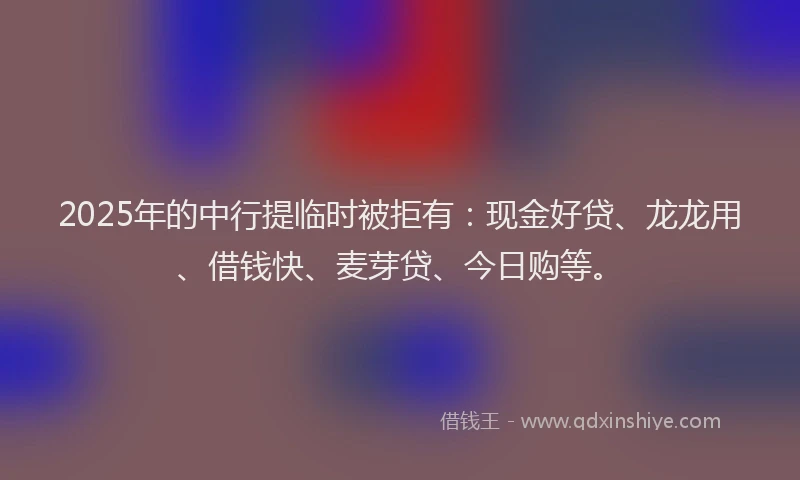 2025年的中行提临时被拒有：现金好贷、龙龙用、借钱快、麦芽贷、今日购等。