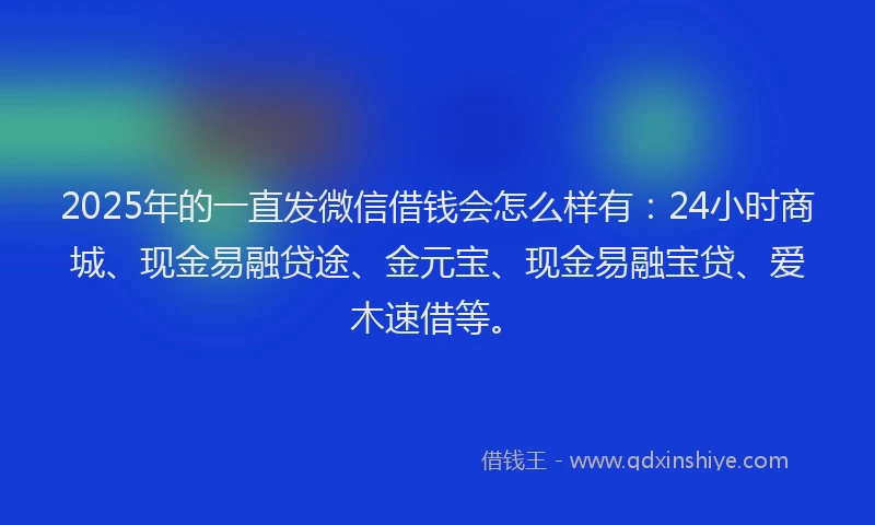 2025年的一直发微信借钱会怎么样有：24小时商城、现金易融贷途、金元宝、现金易融宝贷、爱木速借等。