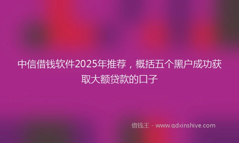 中信借钱软件2025年推荐，概括五个黑户成功获取大额贷款的口子