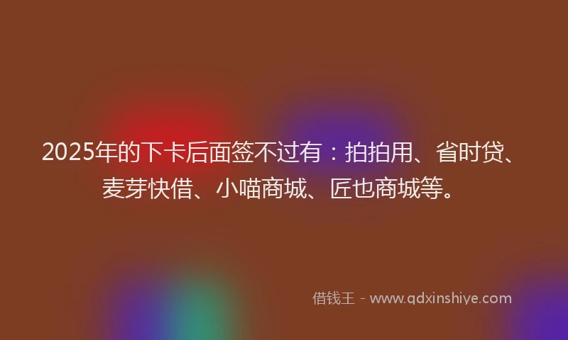 2025年的下卡后面签不过有：拍拍用、省时贷、麦芽快借、小喵商城、匠也商城等。