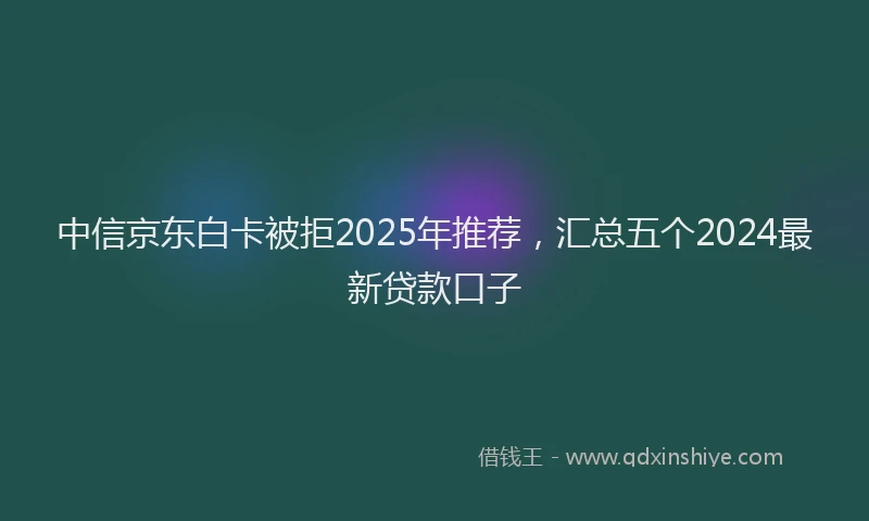 中信京东白卡被拒2025年推荐,汇总五个2024最新贷款口子
