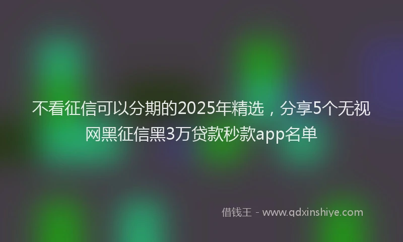 不看征信可以分期的2025年精选，分享5个无视网黑征信黑3万贷款秒款app名单