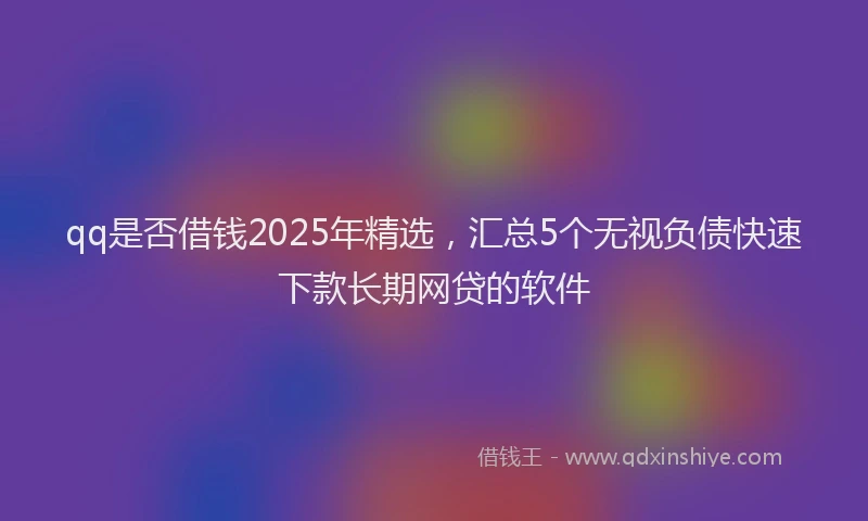 qq是否借钱2025年精选,汇总5个无视负债快速下款长期网贷的软件