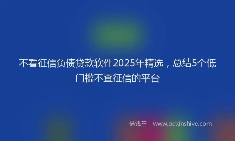 不看征信负债贷款软件2025年精选，总结5个低门槛不查征信的平台