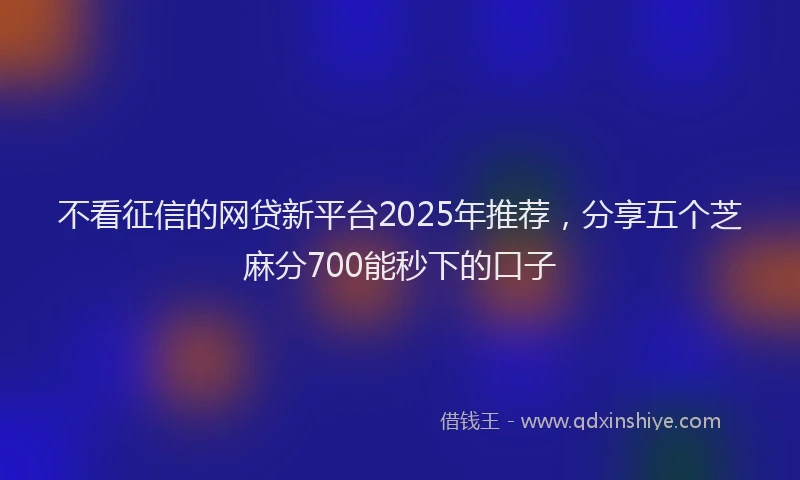 不看征信的网贷新平台2025年推荐，分享五个芝麻分700能秒下的口子