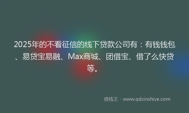 2025年的不看征信的线下贷款公司有:有钱钱包、易贷宝易融、Max商城、团借宝、借了么快贷等。
