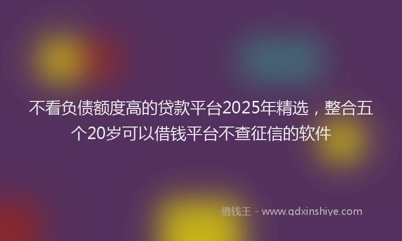 不看负债额度高的贷款平台2025年精选，整合五个20岁可以借钱平台不查征信的软件