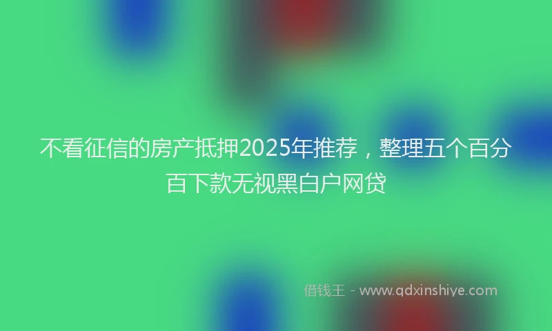 不看征信的房产抵押2025年推荐，整理五个百分百下款无视黑白户网贷
