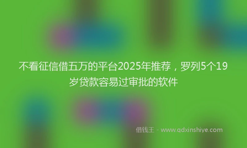 不看征信借五万的平台2025年推荐，罗列5个19岁贷款容易过审批的软件