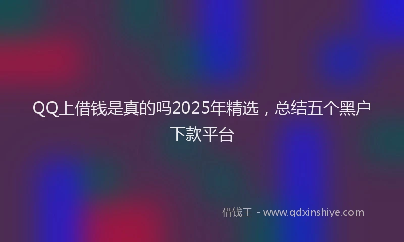 QQ上借钱是真的吗2025年精选，总结五个黑户下款平台