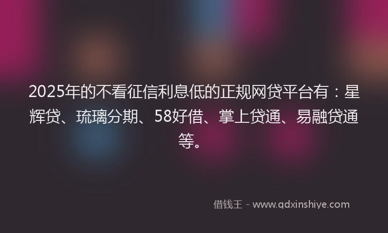 2025年的不看征信利息低的正规网贷平台有：星辉贷、琉璃分期、58好借、掌上贷通、易融贷通等。