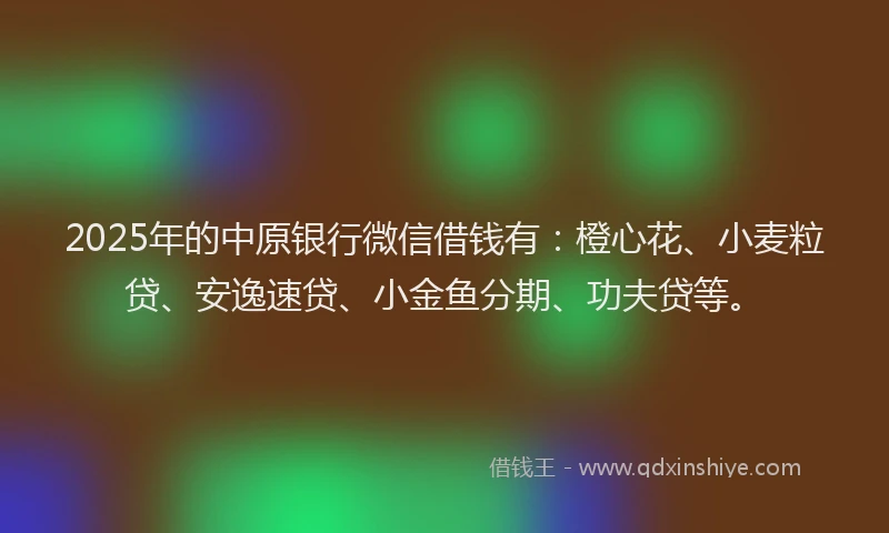 2025年的中原银行微信借钱有：橙心花、小麦粒贷、安逸速贷、小金鱼分期、功夫贷等。