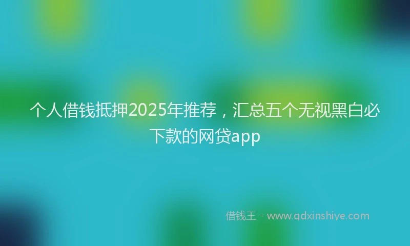 个人借钱抵押2025年推荐，汇总五个无视黑白必下款的网贷app