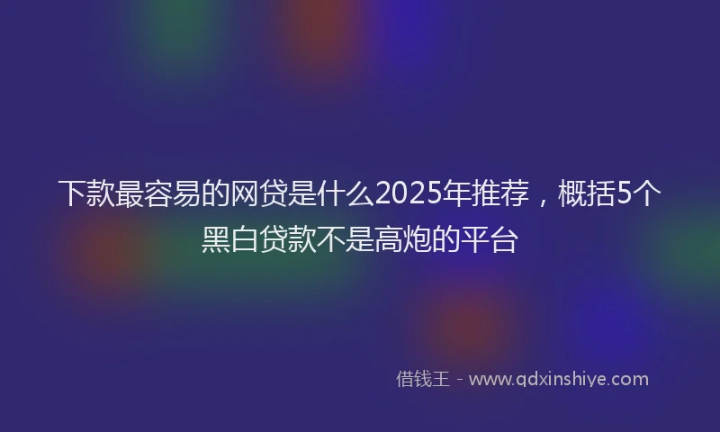 下款最容易的网贷是什么2025年推荐，概括5个黑白贷款不是高炮的平台