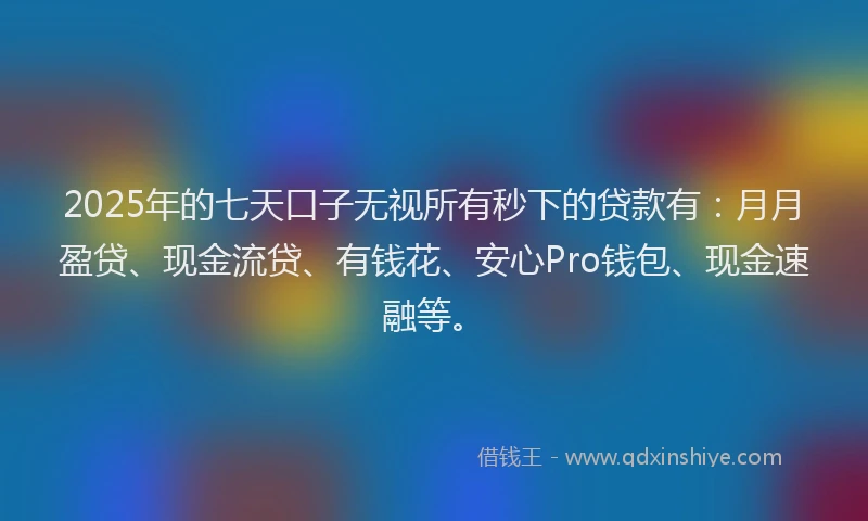 2025年的七天口子无视所有秒下的贷款有：月月盈贷、现金流贷、有钱花、安心Pro钱包、现金速融等。
