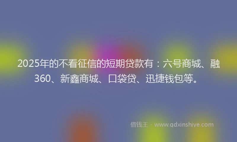 2025年的不看征信的短期贷款有：六号商城、融360、新鑫商城、口袋贷、迅捷钱包等。