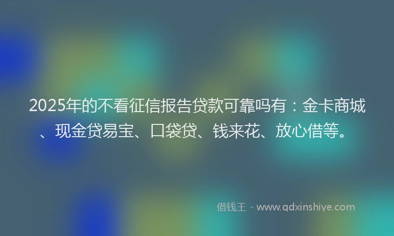 2025年的不看征信报告贷款可靠吗有：金卡商城、现金贷易宝、口袋贷、钱来花、放心借等。