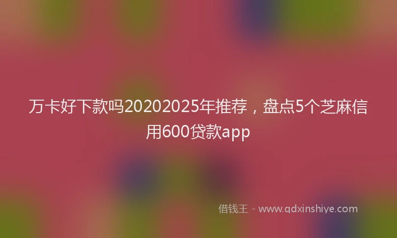 万卡好下款吗20202025年推荐，盘点5个芝麻信用600贷款app