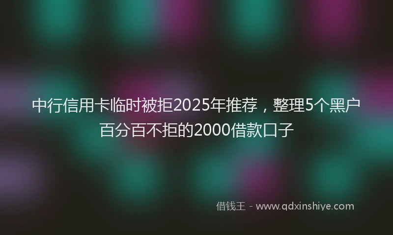 中行信用卡临时被拒2025年推荐，整理5个黑户百分百不拒的2000借款口子