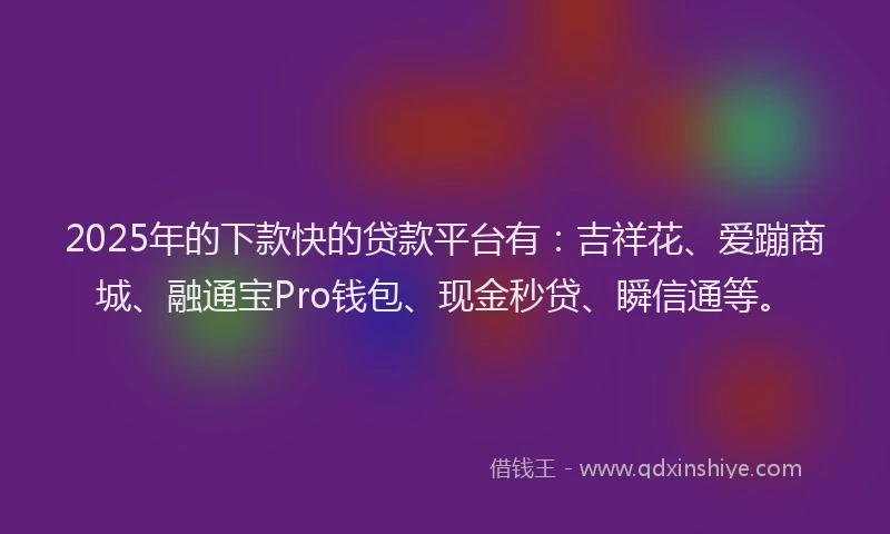 2025年的下款快的贷款平台有：吉祥花、爱蹦商城、融通宝Pro钱包、现金秒贷、瞬信通等。