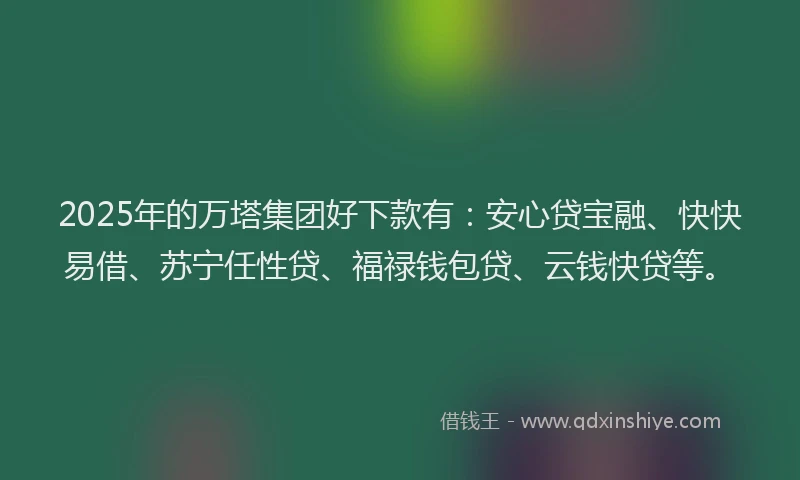 2025年的万塔集团好下款有：安心贷宝融、快快易借、苏宁任性贷、福禄钱包贷、云钱快贷等。