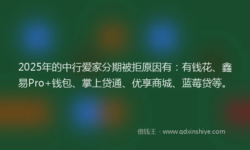 2025年的中行爱家分期被拒原因有：有钱花、鑫易Pro+钱包、掌上贷通、优享商城、蓝莓贷等。