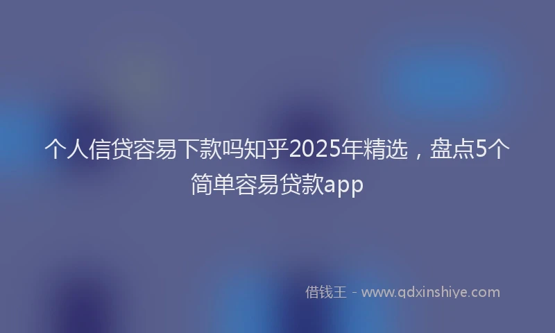 个人信贷容易下款吗知乎2025年精选，盘点5个简单容易贷款app