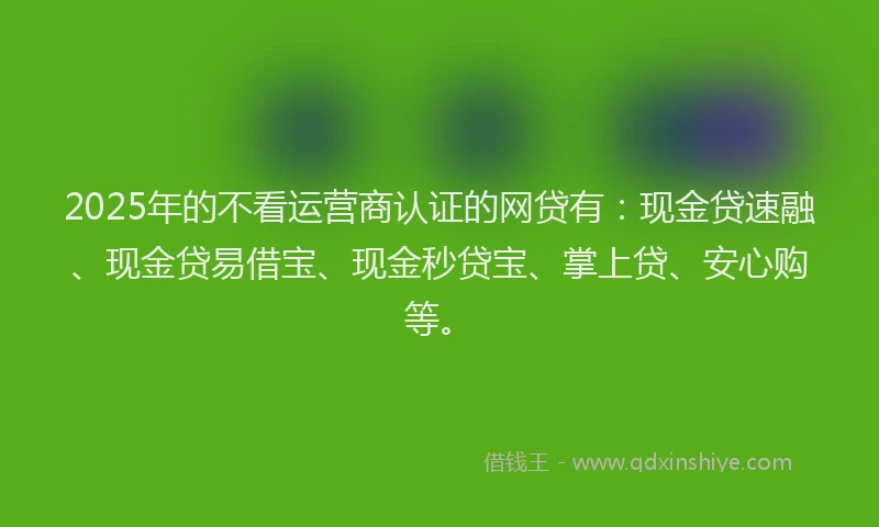 2025年的不看运营商认证的网贷有：现金贷速融、现金贷易借宝、现金秒贷宝、掌上贷、安心购等。