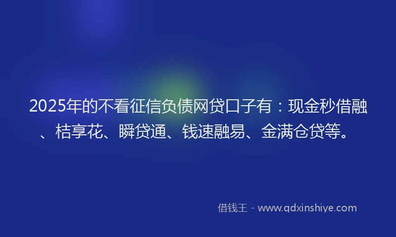 2025年的不看征信负债网贷口子有：现金秒借融、桔享花、瞬贷通、钱速融易、金满仓贷等。