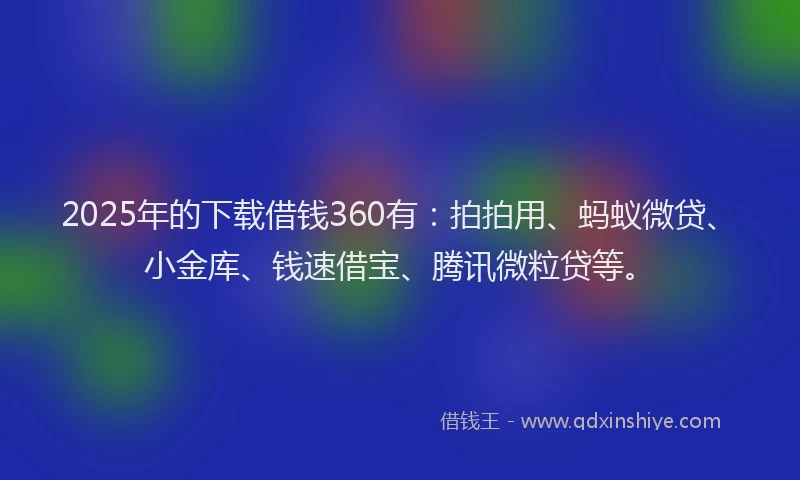 2025年的下载借钱360有：拍拍用、蚂蚁微贷、小金库、钱速借宝、腾讯微粒贷等。