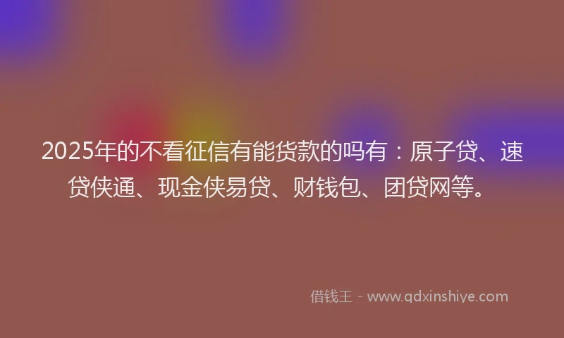 2025年的不看征信有能货款的吗有：原子贷、速贷侠通、现金侠易贷、财钱包、团贷网等。
