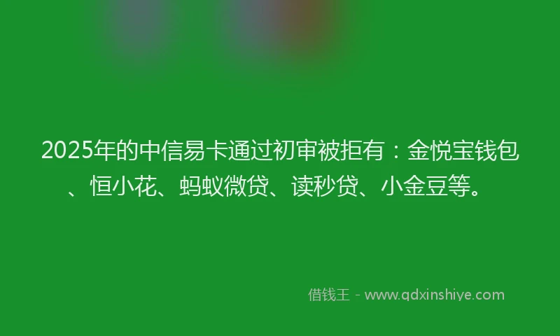 2025年的中信易卡通过初审被拒有：金悦宝钱包、恒小花、蚂蚁微贷、读秒贷、小金豆等。