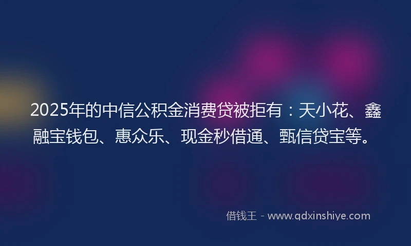 2025年的中信公积金消费贷被拒有：天小花、鑫融宝钱包、惠众乐、现金秒借通、甄信贷宝等。