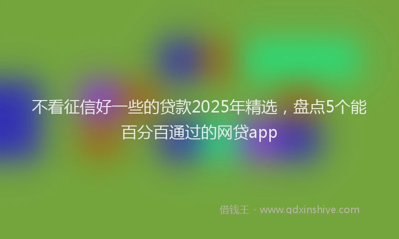 不看征信好一些的贷款2025年精选，盘点5个能百分百通过的网贷app