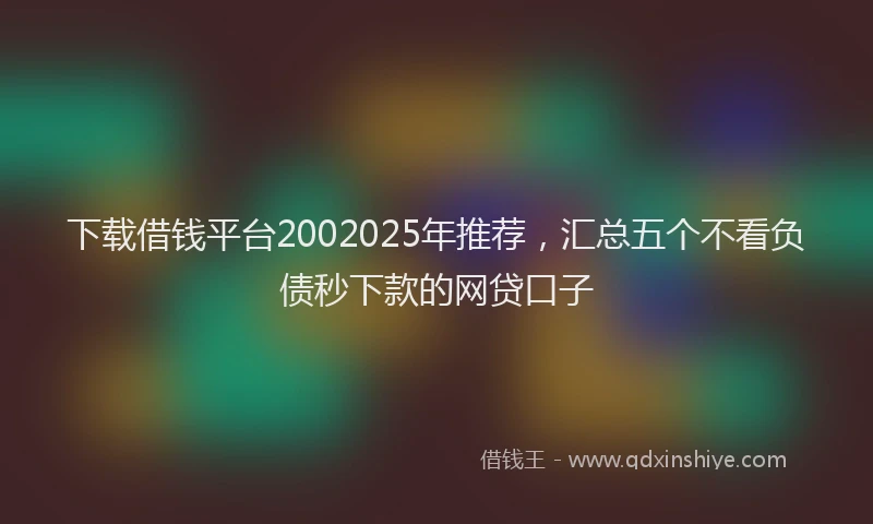 下载借钱平台2002025年推荐，汇总五个不看负债秒下款的网贷口子