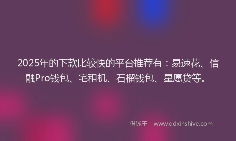 2025年的下款比较快的平台推荐有：易速花、信融Pro钱包、宅租机、石榴钱包、星愿贷等。