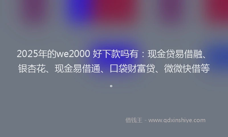 2025年的we2000 好下款吗有：现金贷易借融、银杏花、现金易借通、口袋财富贷、微微快借等。