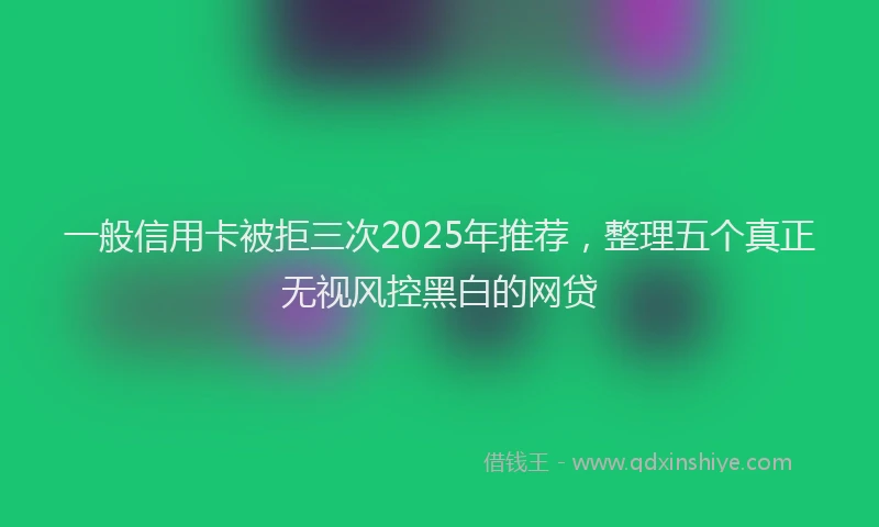 一般信用卡被拒三次2025年推荐，整理五个真正无视风控黑白的网贷