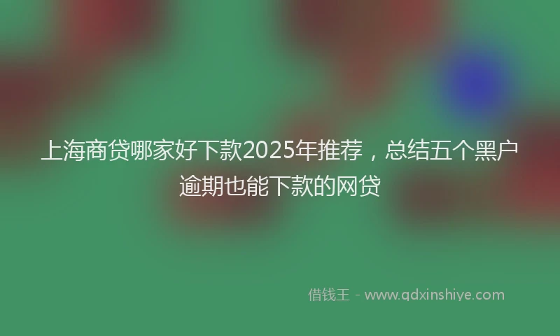 上海商贷哪家好下款2025年推荐，总结五个黑户逾期也能下款的网贷