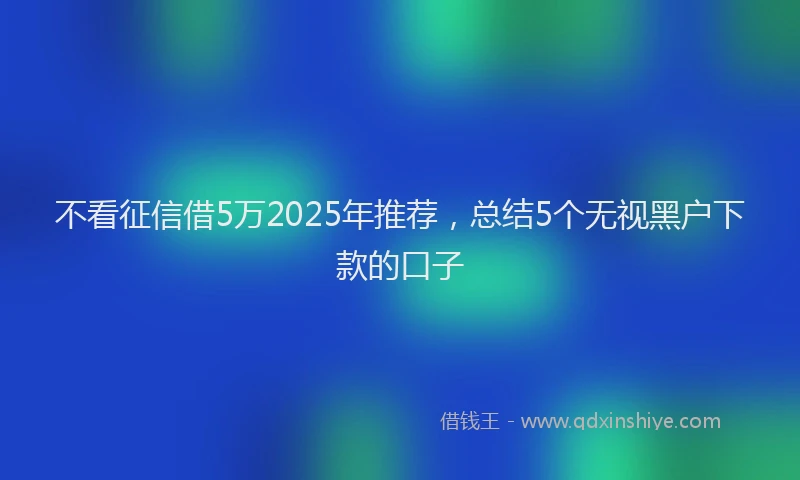 不看征信借5万2025年推荐，总结5个无视黑户下款的口子