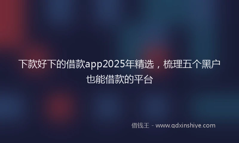 下款好下的借款app2025年精选，梳理五个黑户也能借款的平台