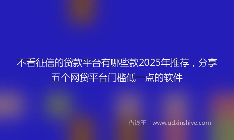 不看征信的贷款平台有哪些款2025年推荐，分享五个网贷平台门槛低一点的软件