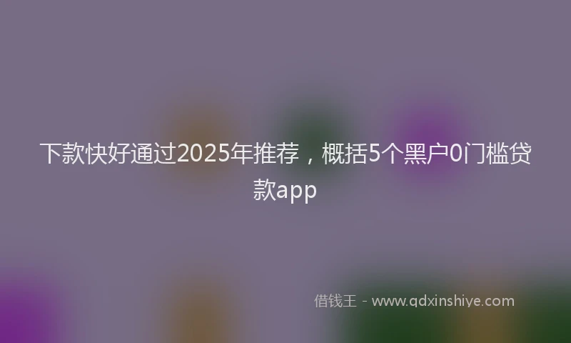 下款快好通过2025年推荐，概括5个黑户0门槛贷款app