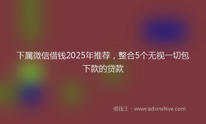 下属微信借钱2025年推荐，整合5个无视一切包下款的贷款