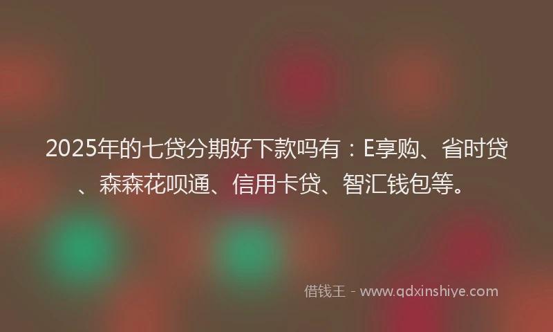 2025年的七贷分期好下款吗有：E享购、省时贷、森森花呗通、信用卡贷、智汇钱包等。
